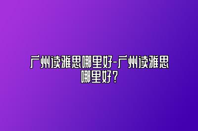广州读雅思哪里好-广州读雅思哪里好？