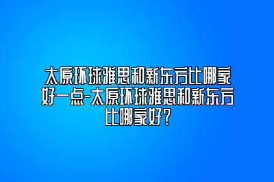太原环球雅思和新东方比哪家好一点-太原环球雅思和新东方比哪家好？