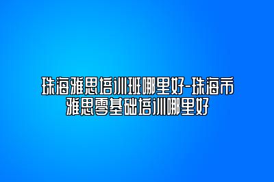 珠海雅思培训班哪里好-珠海市雅思零基础培训哪里好