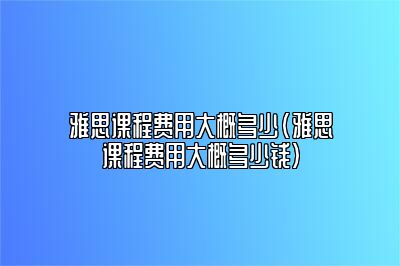 雅思课程费用大概多少(雅思课程费用大概多少钱)