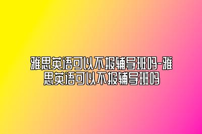 雅思英语可以不报辅导班吗-雅思英语可以不报辅导班吗