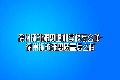 徐州环球雅思培训学校怎么样-徐州环球雅思质量怎么样