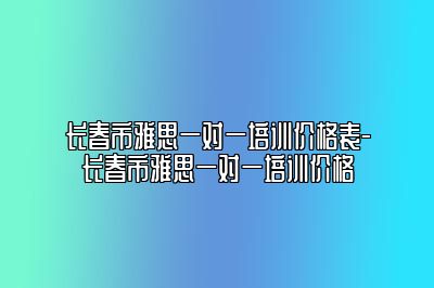 长春市雅思一对一培训价格表-长春市雅思一对一培训价格