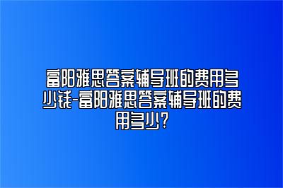 富阳雅思答案辅导班的费用多少钱-富阳雅思答案辅导班的费用多少?