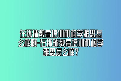 在环球教育培训机构学雅思怎么样啊-在环球教育培训机构学雅思怎么样？