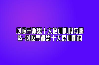 河源市雅思十大培训机构有哪些-河源市雅思十大培训机构