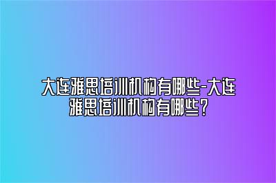 大连雅思培训机构有哪些-大连雅思培训机构有哪些？