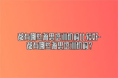 都有哪些雅思培训机构比较好-都有哪些雅思培训机构？