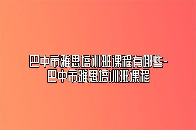 巴中市雅思培训班课程有哪些-巴中市雅思培训班课程