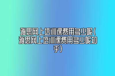 雅思网上培训课费用多少呢(雅思网上培训课费用多少呢知乎)