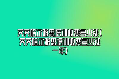 齐齐哈尔雅思培训收费多少钱(齐齐哈尔雅思培训收费多少钱一年)