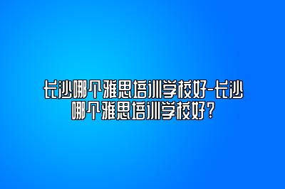 长沙哪个雅思培训学校好-长沙哪个雅思培训学校好?