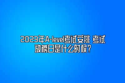 2023年A-level考试安排 考试放榜日是什么时候？