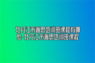 牡丹江市雅思培训班课程有哪些-牡丹江市雅思培训班课程