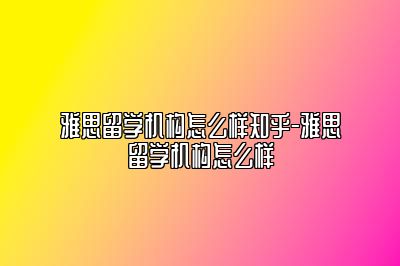 雅思留学机构怎么样知乎-雅思留学机构怎么样