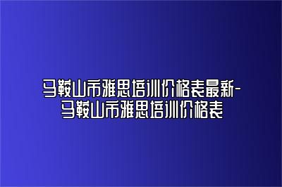 马鞍山市雅思培训价格表最新-马鞍山市雅思培训价格表