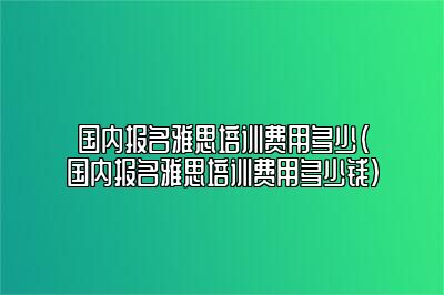 国内报名雅思培训费用多少(国内报名雅思培训费用多少钱)