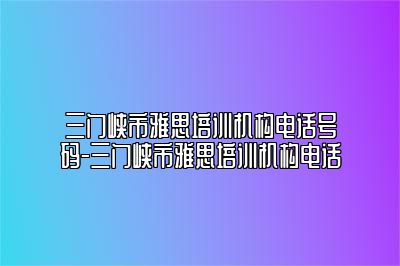 三门峡市雅思培训机构电话号码-三门峡市雅思培训机构电话