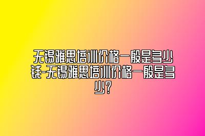 无锡雅思培训价格一般是多少钱-无锡雅思培训价格一般是多少？