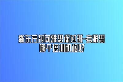 新东方封闭雅思保过班-考雅思哪个培训机构好