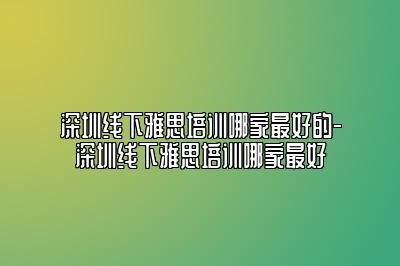 深圳线下雅思培训哪家最好的-深圳线下雅思培训哪家最好