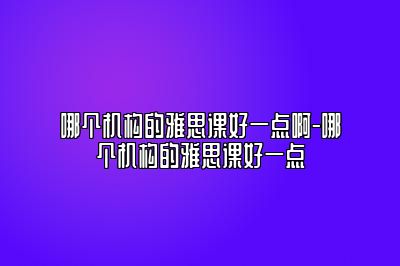 哪个机构的雅思课好一点啊-哪个机构的雅思课好一点