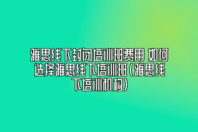 雅思线下封闭培训班费用 如何选择雅思线下培训班(雅思线下培训机构)