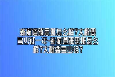 新航道雅思班怎么样?大概要多少钱一年-新航道雅思班怎么样？大概要多少钱？