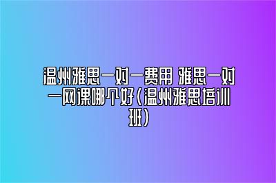 温州雅思一对一费用 雅思一对一网课哪个好(温州雅思培训班)