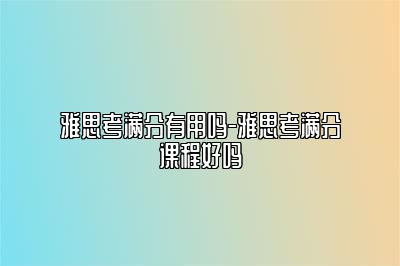雅思考满分有用吗-雅思考满分课程好吗