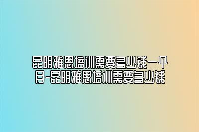 昆明雅思培训需要多少钱一个月-昆明雅思培训需要多少钱