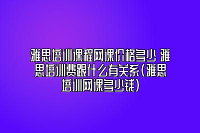 雅思培训课程网课价格多少 雅思培训费跟什么有关系(雅思培训网课多少钱)