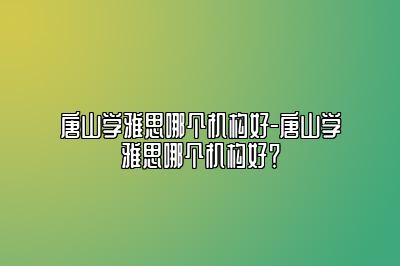 唐山学雅思哪个机构好-唐山学雅思哪个机构好？