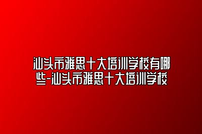 汕头市雅思十大培训学校有哪些-汕头市雅思十大培训学校