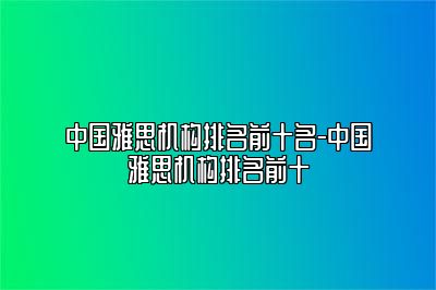 中国雅思机构排名前十名-中国雅思机构排名前十