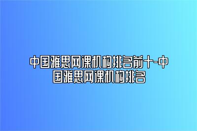 中国雅思网课机构排名前十-中国雅思网课机构排名