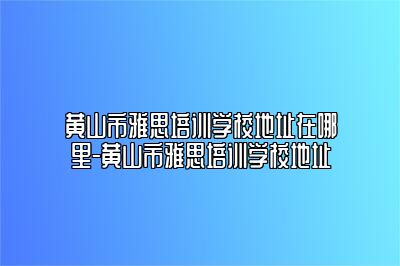 黄山市雅思培训学校地址在哪里-黄山市雅思培训学校地址