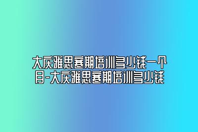 大庆雅思寒期培训多少钱一个月-大庆雅思寒期培训多少钱
