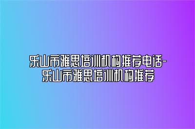 乐山市雅思培训机构推荐电话-乐山市雅思培训机构推荐