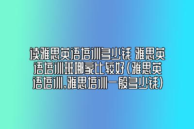 读雅思英语培训多少钱 雅思英语培训班哪家比较好(雅思英语培训,雅思培训一般多少钱)