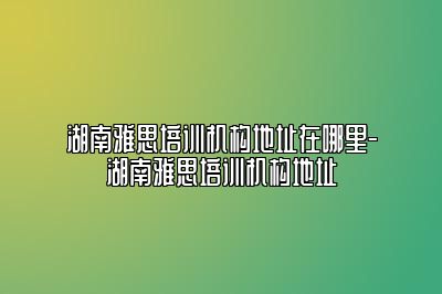 湖南雅思培训机构地址在哪里-湖南雅思培训机构地址