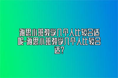 雅思小班教学几个人比较合适呢-雅思小班教学几个人比较合适？