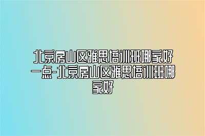 北京房山区雅思培训班哪家好一点-北京房山区雅思培训班哪家好