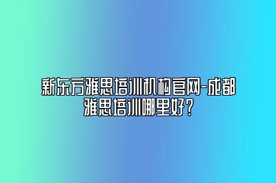 新东方雅思培训机构官网-成都雅思培训哪里好？
