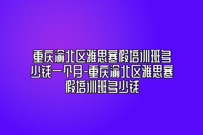 重庆渝北区雅思寒假培训班多少钱一个月-重庆渝北区雅思寒假培训班多少钱