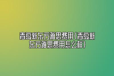 青岛新东方雅思费用(青岛新东方雅思费用怎么样)