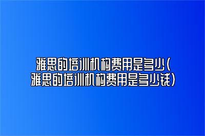 雅思的培训机构费用是多少(雅思的培训机构费用是多少钱)