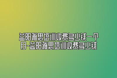 益阳雅思培训收费多少钱一个月-益阳雅思培训收费多少钱