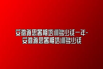 安徽雅思暑期培训多少钱一年-安徽雅思暑期培训多少钱