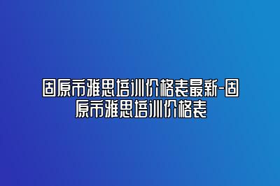 固原市雅思培训价格表最新-固原市雅思培训价格表